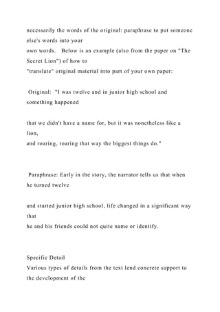 necessarily the words of the original: paraphrase to put someone
else's words into your
own words. Below is an example (also from the paper on "The
Secret Lion") of how to
"translate" original material into part of your own paper:
Original: "I was twelve and in junior high school and
something happened
that we didn't have a name for, but it was nonetheless like a
lion,
and roaring, roaring that way the biggest things do."
Paraphrase: Early in the story, the narrator tells us that when
he turned twelve
and started junior high school, life changed in a significant way
that
he and his friends could not quite name or identify.
Specific Detail
Various types of details from the text lend concrete support to
the development of the
 