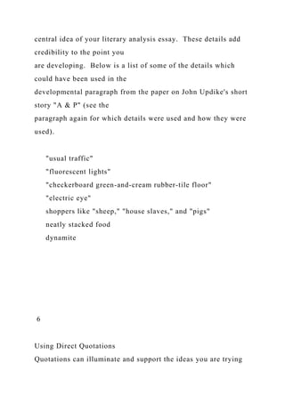 central idea of your literary analysis essay. These details add
credibility to the point you
are developing. Below is a list of some of the details which
could have been used in the
developmental paragraph from the paper on John Updike's short
story "A & P" (see the
paragraph again for which details were used and how they were
used).
"usual traffic"
"fluorescent lights"
"checkerboard green-and-cream rubber-tile floor"
"electric eye"
shoppers like "sheep," "house slaves," and "pigs"
neatly stacked food
dynamite
6
Using Direct Quotations
Quotations can illuminate and support the ideas you are trying
 