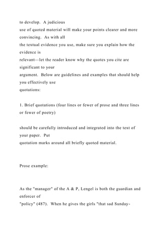 to develop. A judicious
use of quoted material will make your points clearer and more
convincing. As with all
the textual evidence you use, make sure you explain how the
evidence is
relevant—let the reader know why the quotes you cite are
significant to your
argument. Below are guidelines and examples that should help
you effectively use
quotations:
1. Brief quotations (four lines or fewer of prose and three lines
or fewer of poetry)
should be carefully introduced and integrated into the text of
your paper. Put
quotation marks around all briefly quoted material.
Prose example:
As the "manager" of the A & P, Lengel is both the guardian and
enforcer of
"policy" (487). When he gives the girls "that sad Sunday-
 