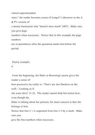 school-superintendent
stare," the reader becomes aware of Lengel‟s character as the A
& P's version of
a dreary bureaucrat who "doesn't miss much" (487). Make sure
you give page
numbers when necessary. Notice that in this example the page
numbers
are in parenthesis after the quotation marks but before the
period.
Poetry example:
4
From the beginning, the Duke in Browning's poem gives the
reader a sense of
how possessive he really is: "That's my last Duchess on the
wall, / Looking as if
she were alive" (1-2). The reader cannot help but notice how,
even though the
Duke is talking about her portrait, his main concern is that she
belongs to him.
Notice that line # 1 is separated from line # 2 by a slash. Make
sure you
give the line numbers when necessary.
 