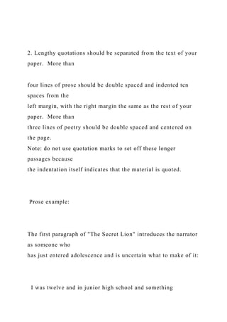 2. Lengthy quotations should be separated from the text of your
paper. More than
four lines of prose should be double spaced and indented ten
spaces from the
left margin, with the right margin the same as the rest of your
paper. More than
three lines of poetry should be double spaced and centered on
the page.
Note: do not use quotation marks to set off these longer
passages because
the indentation itself indicates that the material is quoted.
Prose example:
The first paragraph of "The Secret Lion" introduces the narrator
as someone who
has just entered adolescence and is uncertain what to make of it:
I was twelve and in junior high school and something
 