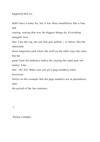 happened that we
didn't have a name for, but it was there nonetheless like a lion,
and
roaring, roaring that way the biggest things do. Everything
changed. Just
that. Like the rug, the one that gets pulled -- or better, like the
tablecloth
those magicians pull where the stuff on the table stays the same
but the
gasp! from the audience makes the staying-the-same part not
matter. Like
that. (41-42) Make sure you give page numbers when
necessary.
Notice in this example that the page numbers are in parenthesis
after
the period of the last sentence.
7
Poetry example:
 