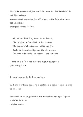 The Duke seems to object to the fact that his "last Duchess" is
not discriminating
enough about bestowing her affection. In the following lines,
the Duke lists
examples of this "fault":
Sir, 'twas all one! My favor at her breast,
The dropping of the daylight in the west,
The bough of cherries some officious fool
Broke in the orchard for her, the white mule
She rode with round the terrace -- all and each
Would draw from her alike the approving speech.
(Browning 25-30)
Be sure to provide the line numbers.
3. If any words are added to a quotation in order to explain who
or what the
quotation refers to, you must use brackets to distinguish your
addition from the
original source.
 