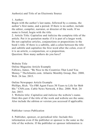 Author(s) and Title of an Electronic Source
1. Author:
Begin with the author’s last name, followed by a comma, the
author’s first name, and a period. If there is no author, include
the editor, compiler, narrator, or director of the work. If no
name is listed, begin with the title.
2. Article Title: Capitalize and italicize the complete title of the
article. Put it in quotation marks if it is part of a larger work.
Do not capitalize articles, conjunctions or prepositions in the
book’s title. If there is a subtitle, add a colon between the title
and subtitle and capitalize the first word after the colon, even if
it is an article, a conjunction, or a preposition.
Question: How many authors do you have?
Website Title
Online Magazine Article Example
Fallows, James. “Be Nice to the Countries That Lend You
Money.” TheAtlantic.com. Atlantic Monthly Group, Dec. 2008.
Web. 24 Jan. 2015.
Online Newspaper Article Example
Phillips, Rich. “Ex-FBI Agent Faces 30 Years to Life for Mob
Hit.” CNN.com. Cable News Network, 4 Dec. 2008. Web. 24
Jan. 2015.
3. Website title: Capitalize and italicize the website’s name.
Omit this part if the title of the work and website are the same.
Also include the edition or version you accessed if applicable.
Publisher verses Publication
4. Publisher, sponsor, or periodical title: Include this
information even if the publisher or sponsor is the same as the
title of the website. If the publisher or sponsor information is
 