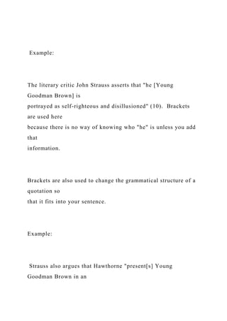 Example:
The literary critic John Strauss asserts that "he [Young
Goodman Brown] is
portrayed as self-righteous and disillusioned" (10). Brackets
are used here
because there is no way of knowing who "he" is unless you add
that
information.
Brackets are also used to change the grammatical structure of a
quotation so
that it fits into your sentence.
Example:
Strauss also argues that Hawthorne "present[s] Young
Goodman Brown in an
 