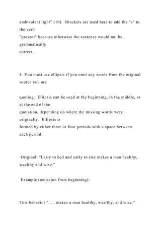 ambivalent light” (10). Brackets are used here to add the "s" to
the verb
"present" because otherwise the sentence would not be
grammatically
correct.
4. You must use ellipsis if you omit any words from the original
source you are
quoting. Ellipsis can be used at the beginning, in the middle, or
at the end of the
quotation, depending on where the missing words were
originally. Ellipsis is
formed by either three or four periods with a space between
each period.
Original: "Early to bed and early to rise makes a man healthy,
wealthy and wise."
Example (omission from beginning):
This behavior ". . . makes a man healthy, wealthy, and wise."
 