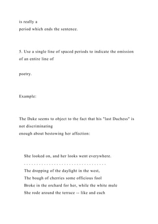 is really a
period which ends the sentence.
5. Use a single line of spaced periods to indicate the omission
of an entire line of
poetry.
Example:
The Duke seems to object to the fact that his "last Duchess" is
not discriminating
enough about bestowing her affection:
She looked on, and her looks went everywhere.
. . . . . . . . . . . . . . . . . . . . . . . . . . . . . . . . .
The dropping of the daylight in the west,
The bough of cherries some officious fool
Broke in the orchard for her, while the white mule
She rode around the terrace -- like and each
 