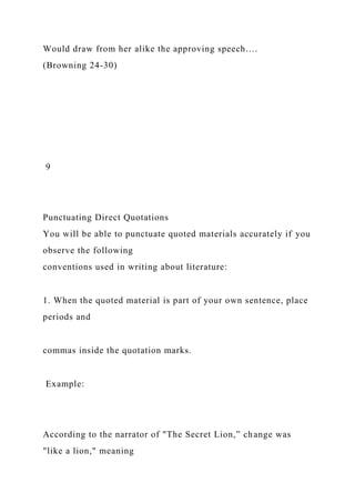 Would draw from her alike the approving speech….
(Browning 24-30)
9
Punctuating Direct Quotations
You will be able to punctuate quoted materials accurately if you
observe the following
conventions used in writing about literature:
1. When the quoted material is part of your own sentence, place
periods and
commas inside the quotation marks.
Example:
According to the narrator of "The Secret Lion,” change was
"like a lion," meaning
 