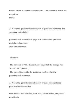 that its onset is sudden and ferocious. The comma is inside the
quotation
marks.
2. When the quoted material is part of your own sentence, but
you need to include a
parenthetical reference to page or line numbers, place the
periods and commas
after the reference.
Example:
The narrator of "The Secret Lion" says that the change was
"like a lion" (Rios 41).
The period is outside the quotation marks, after the
parenthetical reference.
3. When the quoted material is part of your own sentence,
punctuation marks other
than periods and commas, such as question marks, are placed
outside the
 