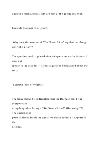 quotation marks, unless they are part of the quoted material.
Example (not part of original):
Why does the narrator of "The Secret Lion" say that the change
was "like a lion"?
The question mark is placed after the quotation marks because it
does not
appear in the original -- it ends a question being asked about the
story.
Example (part of original):
The Duke shows his indignation that the Duchess could like
everyone and
everything when he says, "Sir, 'twas all one!" (Browning 25).
The exclamation
point is placed inside the quotation marks because it appears in
the
original.
 