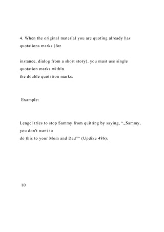 4. When the original material you are quoting already has
quotations marks (for
instance, dialog from a short story), you must use single
quotation marks within
the double quotation marks.
Example:
Lengel tries to stop Sammy from quitting by saying, “„Sammy,
you don't want to
do this to your Mom and Dad‟" (Updike 486).
10
 