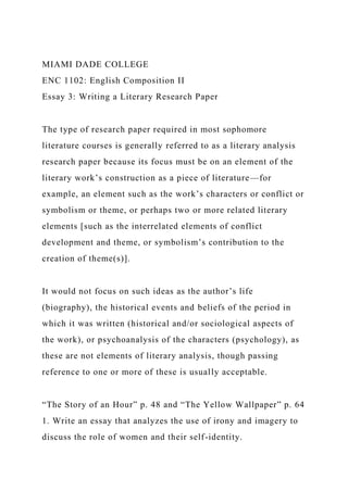 MIAMI DADE COLLEGE
ENC 1102: English Composition II
Essay 3: Writing a Literary Research Paper
The type of research paper required in most sophomore
literature courses is generally referred to as a literary analysis
research paper because its focus must be on an element of the
literary work’s construction as a piece of literature—for
example, an element such as the work’s characters or conflict or
symbolism or theme, or perhaps two or more related literary
elements [such as the interrelated elements of conflict
development and theme, or symbolism’s contribution to the
creation of theme(s)].
It would not focus on such ideas as the author’s life
(biography), the historical events and beliefs of the period in
which it was written (historical and/or sociological aspects of
the work), or psychoanalysis of the characters (psychology), as
these are not elements of literary analysis, though passing
reference to one or more of these is usually acceptable.
“The Story of an Hour” p. 48 and “The Yellow Wallpaper” p. 64
1. Write an essay that analyzes the use of irony and imagery to
discuss the role of women and their self-identity.
 