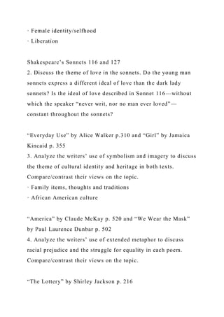 · Female identity/selfhood
· Liberation
Shakespeare’s Sonnets 116 and 127
2. Discuss the theme of love in the sonnets. Do the young man
sonnets express a different ideal of love than the dark lady
sonnets? Is the ideal of love described in Sonnet 116—without
which the speaker “never writ, nor no man ever loved”—
constant throughout the sonnets?
“Everyday Use” by Alice Walker p.310 and “Girl” by Jamaica
Kincaid p. 355
3. Analyze the writers’ use of symbolism and imagery to discuss
the theme of cultural identity and heritage in both texts.
Compare/contrast their views on the topic.
· Family items, thoughts and traditions
· African American culture
“America” by Claude McKay p. 520 and “We Wear the Mask”
by Paul Laurence Dunbar p. 502
4. Analyze the writers’ use of extended metaphor to discuss
racial prejudice and the struggle for equality in each poem.
Compare/contrast their views on the topic.
“The Lottery” by Shirley Jackson p. 216
 