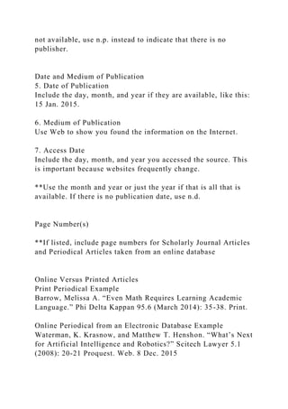 not available, use n.p. instead to indicate that there is no
publisher.
Date and Medium of Publication
5. Date of Publication
Include the day, month, and year if they are available, like this:
15 Jan. 2015.
6. Medium of Publication
Use Web to show you found the information on the Internet.
7. Access Date
Include the day, month, and year you accessed the source. This
is important because websites frequently change.
**Use the month and year or just the year if that is all that is
available. If there is no publication date, use n.d.
Page Number(s)
**If listed, include page numbers for Scholarly Journal Articles
and Periodical Articles taken from an online database
Online Versus Printed Articles
Print Periodical Example
Barrow, Melissa A. “Even Math Requires Learning Academic
Language.” Phi Delta Kappan 95.6 (March 2014): 35-38. Print.
Online Periodical from an Electronic Database Example
Waterman, K. Krasnow, and Matthew T. Henshon. “What’s Next
for Artificial Intelligence and Robotics?” Scitech Lawyer 5.1
(2008): 20-21 Proquest. Web. 8 Dec. 2015
 