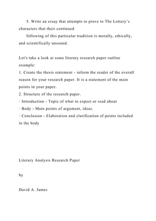 5. Write an essay that attempts to prove to The Lottery’s
characters that their continued
following of this particular tradition is morally, ethically,
and scientifically unsound.
Let's take a look at some literary research paper outline
example:
1. Create the thesis statement - inform the reader of the overall
reason for your research paper. It is a statement of the main
points in your paper.
2. Structure of the research paper.
· Introduction - Topic of what to expect or read about
· Body - Main points of argument, ideas.
· Conclusion - Elaboration and clarification of points included
in the body
Literary Analysis Research Paper
by
David A. James
 