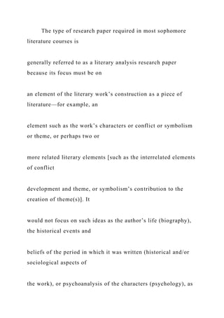 The type of research paper required in most sophomore
literature courses is
generally referred to as a literary analysis research paper
because its focus must be on
an element of the literary work’s construction as a piece of
literature—for example, an
element such as the work’s characters or conflict or symbolism
or theme, or perhaps two or
more related literary elements [such as the interrelated elements
of conflict
development and theme, or symbolism’s contribution to the
creation of theme(s)]. It
would not focus on such ideas as the author’s life (biography),
the historical events and
beliefs of the period in which it was written (historical and/or
sociological aspects of
the work), or psychoanalysis of the characters (psychology), as
 