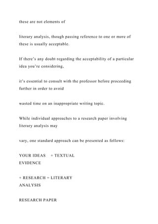 these are not elements of
literary analysis, though passing reference to one or more of
these is usually acceptable.
If there’s any doubt regarding the acceptability of a particular
idea you’re considering,
it’s essential to consult with the professor before proceeding
further in order to avoid
wasted time on an inappropriate writing topic.
While individual approaches to a research paper involving
literary analysis may
vary, one standard approach can be presented as follows:
YOUR IDEAS + TEXTUAL
EVIDENCE
+ RESEARCH = LITERARY
ANALYSIS
RESEARCH PAPER
 