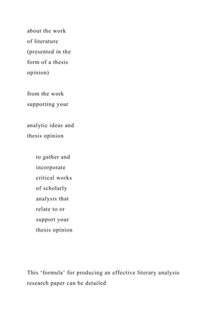 about the work
of literature
(presented in the
form of a thesis
opinion)
from the work
supporting your
analytic ideas and
thesis opinion
to gather and
incorporate
critical works
of scholarly
analysis that
relate to or
support your
thesis opinion
This ‘formula’ for producing an effective literary analysis
research paper can be detailed
 