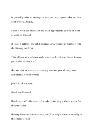 is probably wise to attempt to analyze only a particular portion
of the work. Again,
consult with the professor about an appropriate choice of work
or portion thereof.
It is also helpful, though not necessary, to have previously read
the literary work(s).
This allows you to begin right away to direct your focus toward
particular elements of
the work(s) as you are re-reading because you already have
familiarity with the basic
plot and characters.
Read and Re-read
Read (re-read?) the selected work(s), keeping a close watch for
the particular
literary element that interests you. You might choose to analyze
the character and
 