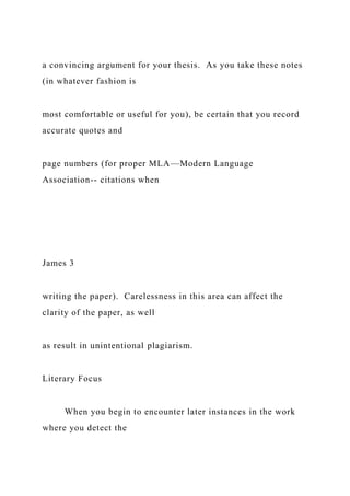 a convincing argument for your thesis. As you take these notes
(in whatever fashion is
most comfortable or useful for you), be certain that you record
accurate quotes and
page numbers (for proper MLA—Modern Language
Association-- citations when
James 3
writing the paper). Carelessness in this area can affect the
clarity of the paper, as well
as result in unintentional plagiarism.
Literary Focus
When you begin to encounter later instances in the work
where you detect the
 