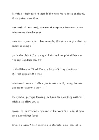 literary element (or see them in the other work being analyzed,
if analyzing more than
one work of literature), compare the separate instances, cross-
referencing them by page
numbers in your notes. For example, if it occurs to you that the
author is using a
particular object (for example, Faith and her pink ribbons in
“Young Goodman Brown”
or the Bibles in “Good Country People”) to symbolize an
abstract concept, the cross-
referenced notes will allow you to more easily recognize and
discuss the author’s use of
the symbol, perhaps forming the basis for a working outline. It
might also allow you to
recognize the symbol’s function in the work (i.e., does it help
the author direct focus
toward a theme? Is it assisting in character development in
 