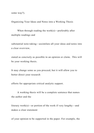 some way?).
Organizing Your Ideas and Notes into a Working Thesis
When through reading the work(s)—preferably after
multiple readings and
substantial note-taking—assimilate all your ideas and notes into
a clear overview,
stated as concisely as possible in an opinion or claim. This will
be your working thesis.
It may change some as you proceed, but it will allow you to
better direct your research
efforts for appropriate critical analytic support.
A working thesis will be a complete sentence that names
the author and the
literary work(s)—or portion of the work if very lengthy—and
makes a clear statement
of your opinion to be supported in the paper. For example, the
 