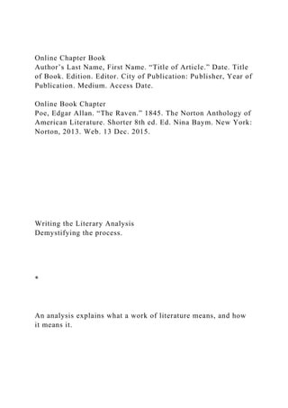 Online Chapter Book
Author’s Last Name, First Name. “Title of Article.” Date. Title
of Book. Edition. Editor. City of Publication: Publisher, Year of
Publication. Medium. Access Date.
Online Book Chapter
Poe, Edgar Allan. “The Raven.” 1845. The Norton Anthology of
American Literature. Shorter 8th ed. Ed. Nina Baym. New York:
Norton, 2013. Web. 13 Dec. 2015.
Writing the Literary Analysis
Demystifying the process.
*
An analysis explains what a work of literature means, and how
it means it.
 