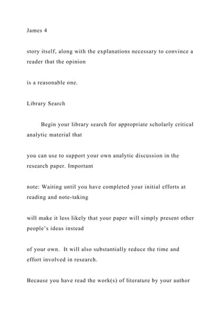 James 4
story itself, along with the explanations necessary to convince a
reader that the opinion
is a reasonable one.
Library Search
Begin your library search for appropriate scholarly critical
analytic material that
you can use to support your own analytic discussion in the
research paper. Important
note: Waiting until you have completed your initial efforts at
reading and note-taking
will make it less likely that your paper will simply present other
people’s ideas instead
of your own. It will also substantially reduce the time and
effort involved in research.
Because you have read the work(s) of literature by your author
 