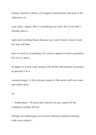 listing, find the Library of Congress information and scan it for
references to
your topic. Again, this is something you can’t do if you don’t
already have a
topic and working thesis because you won’t know what to look
for and will thus
have to look at everything. If a source appears to have potential,
list it on a piece
of paper or a note card, along with all the information necessary
to present it in a
research paper. A few minutes spent at this point will save time
and effort later
on.
computer catalog will be
listings for anthologies of critical scholarly material dealing
with your author’s
 