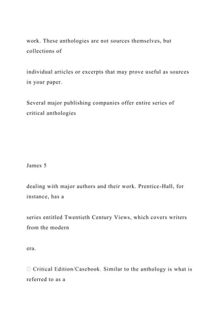 work. These anthologies are not sources themselves, but
collections of
individual articles or excerpts that may prove useful as sources
in your paper.
Several major publishing companies offer entire series of
critical anthologies
James 5
dealing with major authors and their work. Prentice-Hall, for
instance, has a
series entitled Twentieth Century Views, which covers writers
from the modern
era.
he anthology is what is
referred to as a
 