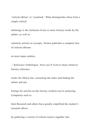 ‘critical edition’ or ‘casebook.’ What distinguishes these from a
simple critical
anthology is the inclusion of one or more literary works by the
author, as well as
scholarly articles or excerpts. Norton publishes a complete line
of critical editions
on most major authors.
literary reference
works the library has, consulting the index and finding the
author and any
listings for articles on the literary work(s) you’re analyzing.
Companies such as
Gale Research and others have greatly simplified the student’s
research efforts
by gathering a variety of critical sources together into
 