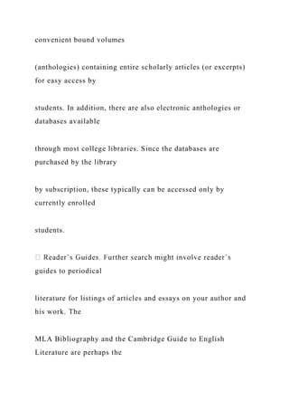 convenient bound volumes
(anthologies) containing entire scholarly articles (or excerpts)
for easy access by
students. In addition, there are also electronic anthologies or
databases available
through most college libraries. Since the databases are
purchased by the library
by subscription, these typically can be accessed only by
currently enrolled
students.
guides to periodical
literature for listings of articles and essays on your author and
his work. The
MLA Bibliography and the Cambridge Guide to English
Literature are perhaps the
 