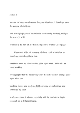 James 6
located or have no relevance for your thesis as it develops over
the course of drafting.
The bibliography will not include the literary work(s), though
the work(s) will
eventually be part of the finished paper’s Works Cited page.
Construct a list of as many of these critical articles as
possible, excluding those that
appear to have no relevance to your topic area. This will be
your working
bibliography for the research paper. You should not change your
topic after the
working thesis and working bibliography are submitted and
approved by your
professor, since it almost certainly will be too late to begin
research on a different topic.
 
