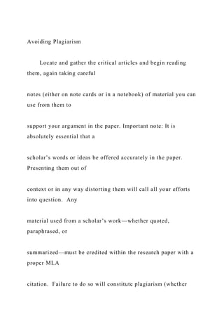 Avoiding Plagiarism
Locate and gather the critical articles and begin reading
them, again taking careful
notes (either on note cards or in a notebook) of material you can
use from them to
support your argument in the paper. Important note: It is
absolutely essential that a
scholar’s words or ideas be offered accurately in the paper.
Presenting them out of
context or in any way distorting them will call all your efforts
into question. Any
material used from a scholar’s work—whether quoted,
paraphrased, or
summarized—must be credited within the research paper with a
proper MLA
citation. Failure to do so will constitute plagiarism (whether
 