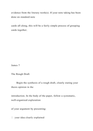 evidence from the literary work(s). If your note taking has been
done on standard note
cards all along, this will be a fairly simple process of grouping
cards together.
James 7
The Rough Draft
Begin the synthesis of a rough draft, clearly stating your
thesis opinion in the
introduction. In the body of the paper, follow a systematic,
well-organized exploration
of your argument by presenting:
 