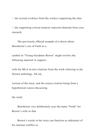 research
The previously offered example of a thesis about
Hawthorne’s use of Faith as a
symbol in “Young Goodman Brown” might involve the
following material in support,
with the MLA in-text citations from the work referring to the
Norton anthology, 5th ed.,
version of the story, and the source citation being from a
hypothetical source discussing
the work:
Hawthorne very deliberately uses the name “Faith” for
Brown’s wife so that
Brown’s words in the story can function as indicators of
his internal conflict as
 