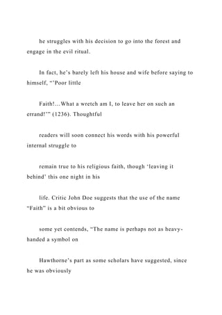 he struggles with his decision to go into the forest and
engage in the evil ritual.
In fact, he’s barely left his house and wife before saying to
himself, “’Poor little
Faith!…What a wretch am I, to leave her on such an
errand!’” (1236). Thoughtful
readers will soon connect his words with his powerful
internal struggle to
remain true to his religious faith, though ‘leaving it
behind’ this one night in his
life. Critic John Doe suggests that the use of the name
“Faith” is a bit obvious to
some yet contends, “The name is perhaps not as heavy-
handed a symbol on
Hawthorne’s part as some scholars have suggested, since
he was obviously
 