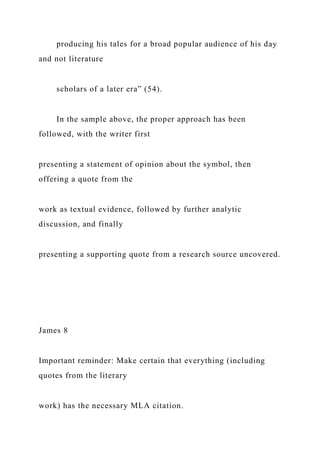 producing his tales for a broad popular audience of his day
and not literature
scholars of a later era” (54).
In the sample above, the proper approach has been
followed, with the writer first
presenting a statement of opinion about the symbol, then
offering a quote from the
work as textual evidence, followed by further analytic
discussion, and finally
presenting a supporting quote from a research source uncovered.
James 8
Important reminder: Make certain that everything (including
quotes from the literary
work) has the necessary MLA citation.
 