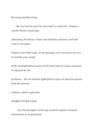 Revising and Rewriting
Revise/rewrite until the best draft is achieved. Prepare a
careful Works Cited page
indicating all literary works and scholarly material used and
cited in the paper.
Prepare your final copy. In the package to be turned in, be sure
to include your rough
draft and highlighted copies of all cited critical source material,
if required by the
professor. Do not include highlighted copies of material quoted
from the literary
work(s), unless requested.
WORKS CITED PAGE
Any formal paper involving research requires accurate
information to be presented
 