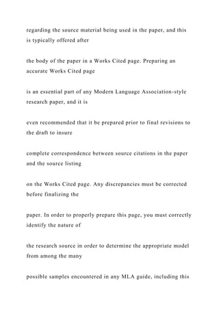 regarding the source material being used in the paper, and this
is typically offered after
the body of the paper in a Works Cited page. Preparing an
accurate Works Cited page
is an essential part of any Modern Language Association-style
research paper, and it is
even recommended that it be prepared prior to final revisions to
the draft to insure
complete correspondence between source citations in the paper
and the source listing
on the Works Cited page. Any discrepancies must be corrected
before finalizing the
paper. In order to properly prepare this page, you must correctly
identify the nature of
the research source in order to determine the appropriate model
from among the many
possible samples encountered in any MLA guide, including this
 