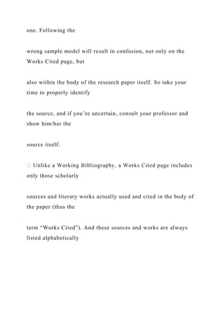 one. Following the
wrong sample model will result in confusion, not only on the
Works Cited page, but
also within the body of the research paper itself. So take your
time to properly identify
the source, and if you’re uncertain, consult your professor and
show him/her the
source itself.
only those scholarly
sources and literary works actually used and cited in the body of
the paper (thus the
term “Works Cited”). And these sources and works are always
listed alphabetically
 