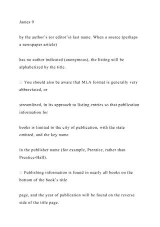 James 9
by the author’s (or editor’s) last name. When a source (perhaps
a newspaper article)
has no author indicated (anonymous), the listing will be
alphabetized by the title.
abbreviated, or
streamlined, in its approach to listing entries so that publication
information for
books is limited to the city of publication, with the state
omitted, and the key name
in the publisher name (for example, Prentice, rather than
Prentice-Hall).
bottom of the book’s title
page, and the year of publication will be found on the reverse
side of the title page.
 