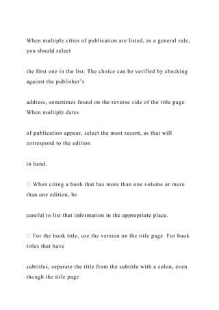 When multiple cities of publication are listed, as a general rule,
you should select
the first one in the list. The choice can be verified by checking
against the publisher’s
address, sometimes found on the reverse side of the title page.
When multiple dates
of publication appear, select the most recent, as that will
correspond to the edition
in hand.
than one edition, be
careful to list that information in the appropriate place.
titles that have
subtitles, separate the title from the subtitle with a colon, even
though the title page
 