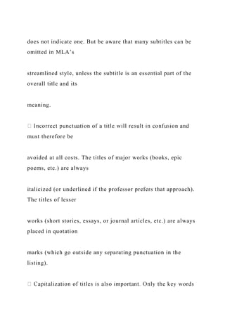 does not indicate one. But be aware that many subtitles can be
omitted in MLA’s
streamlined style, unless the subtitle is an essential part of the
overall title and its
meaning.
must therefore be
avoided at all costs. The titles of major works (books, epic
poems, etc.) are always
italicized (or underlined if the professor prefers that approach).
The titles of lesser
works (short stories, essays, or journal articles, etc.) are always
placed in quotation
marks (which go outside any separating punctuation in the
listing).
 