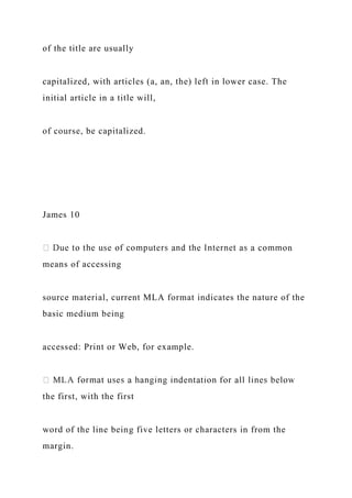 of the title are usually
capitalized, with articles (a, an, the) left in lower case. The
initial article in a title will,
of course, be capitalized.
James 10
n
means of accessing
source material, current MLA format indicates the nature of the
basic medium being
accessed: Print or Web, for example.
the first, with the first
word of the line being five letters or characters in from the
margin.
 