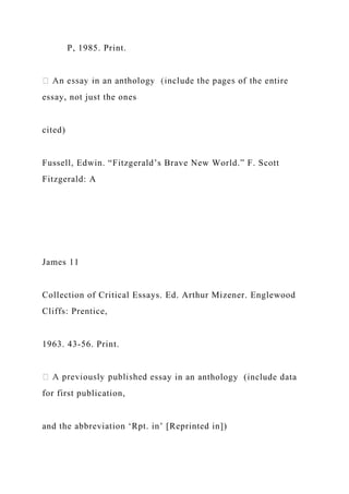 P, 1985. Print.
essay, not just the ones
cited)
Fussell, Edwin. “Fitzgerald’s Brave New World.” F. Scott
Fitzgerald: A
James 11
Collection of Critical Essays. Ed. Arthur Mizener. Englewood
Cliffs: Prentice,
1963. 43-56. Print.
ssay in an anthology (include data
for first publication,
and the abbreviation ‘Rpt. in’ [Reprinted in])
 