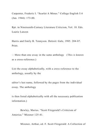 Carpenter, Frederic I. “Scarlet A Minus.” College English 5.4
(Jan. 1944): 173-80.
Rpt. in Nineteenth-Century Literature Criticism, Vol. 10. Eds.
Laurie Lanzen
Harris and Emily B. Tennyson. Detroit: Gale, 1985. 284-87.
Print.
as a cross-reference.)
List the essay alphabetically, with a cross-reference to the
anthology, usually by the
editor’s last name, followed by the pages from the individual
essay. The anthology
is then listed alphabetically with all the necessary publication
information.)
Bewley, Marius. “Scott Fitzgerald’s Criticism of
America.” Mizener 125-41.
Mizener, Arthur, ed. F. Scott Fitzgerald: A Collection of
 
