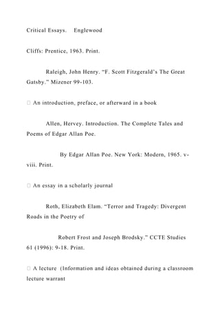Critical Essays. Englewood
Cliffs: Prentice, 1963. Print.
Raleigh, John Henry. “F. Scott Fitzgerald’s The Great
Gatsby.” Mizener 99-103.
ce, or afterward in a book
Allen, Hervey. Introduction. The Complete Tales and
Poems of Edgar Allan Poe.
By Edgar Allan Poe. New York: Modern, 1965. v-
viii. Print.
Roth, Elizabeth Elam. “Terror and Tragedy: Divergent
Roads in the Poetry of
Robert Frost and Joseph Brodsky.” CCTE Studies
61 (1996): 9-18. Print.
lecture warrant
 