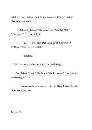 citation, just as does the information used from a print or
electronic source.)
Johnson, Jonas. “Shakespeare’s Parallel Plot
Structures.” Survey of Brit.
Literature, Eng. Dept., Houston Community
College—NW. 20 Oct. 2010.
Lecture.
Poe, Edgar Allan. “The Imp of the Perverse.” The Norton
Anthology of
American Literature. Vol. 1. Ed. Nina Baym. 5th ed.
New York: Norton,
James 12
 