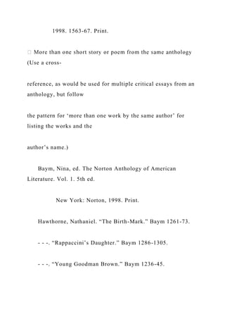 1998. 1563-67. Print.
(Use a cross-
reference, as would be used for multiple critical essays from an
anthology, but follow
the pattern for ‘more than one work by the same author’ for
listing the works and the
author’s name.)
Baym, Nina, ed. The Norton Anthology of American
Literature. Vol. 1. 5th ed.
New York: Norton, 1998. Print.
Hawthorne, Nathaniel. “The Birth-Mark.” Baym 1261-73.
- - -. “Rappaccini’s Daughter.” Baym 1286-1305.
- - -. “Young Goodman Brown.” Baym 1236-45.
 